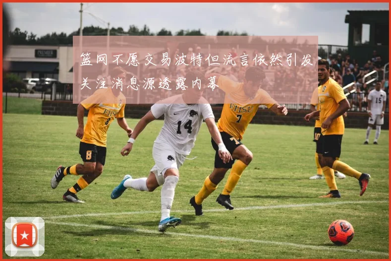 篮网不愿交易波特但流言依然引发关注消息源透露内幕