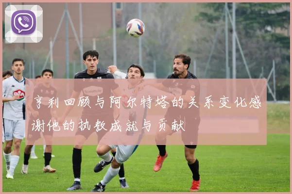亨利回顾与阿尔特塔的关系变化感谢他的执教成就与贡献