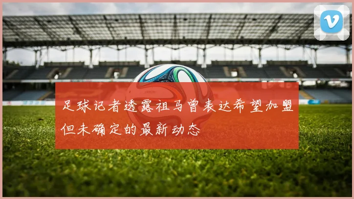 足球记者透露祖马曾表达希望加盟但未确定的最新动态
