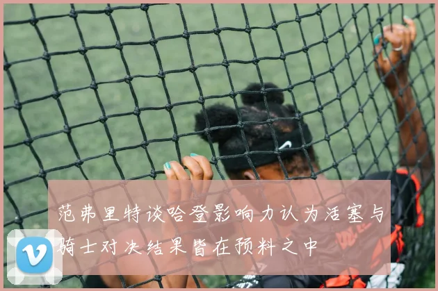 范弗里特谈哈登影响力认为活塞与骑士对决结果皆在预料之中