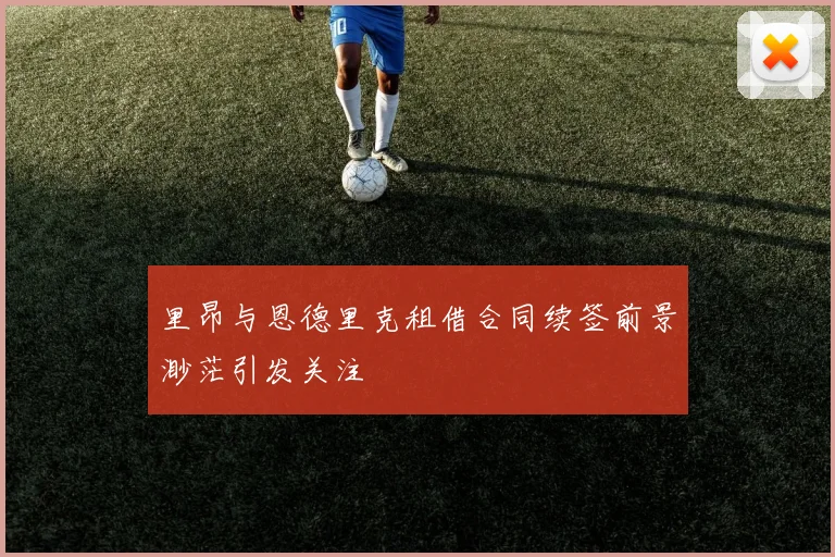 里昂与恩德里克租借合同续签前景渺茫引发关注