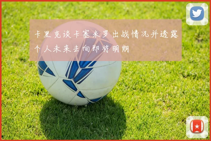 卡里克谈卡塞米罗出战情况并透露个人未来去向即将明朗