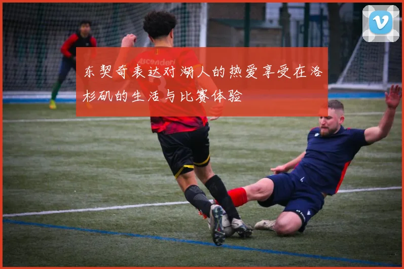 东契奇表达对湖人的热爱享受在洛杉矶的生活与比赛体验