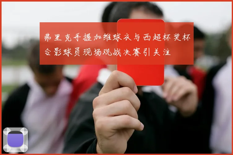 弗里克手握加维球衣与西超杯奖杯合影球员现场观战决赛引关注